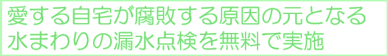宮田設備では、オール電化リフォーム、浴室リフォーム、キッチンリフォーム、トイレリフォームからエアコンの取付け工事、配管の高圧洗浄、床・クロスの張替え、店舗リフォームまで、東京・埼玉を中心に関東圏で設置・取付け工事などを行なっております。また、IHクッキングヒーター、エコキュートを取付け工事込みのお得なパックもご用意しております、どうぞお気軽に宮田設備にお問合せ下さい。 愛する自宅が腐敗する原因の元となる、水まわりの漏水点検を無料で実施